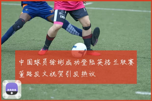 中国球员徐彬成功登陆英格兰联赛董路发文祝贺引发热议