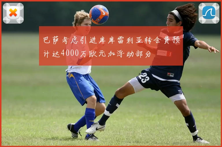 巴萨考虑引进库库雷利亚转会费预计达4000万欧元加浮动部分